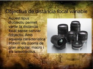 Objectius de distància focal variable
Aquest tipus
d'objectiu permet
variar la distància
focal sense canviar
l'objectiu. Amb
aquesta característica
trobem els zooms de
gran angular, macro i
els teleobjectius.
 