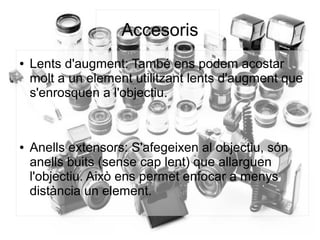 Accesoris
● Lents d'augment: També ens podem acostar
molt a un element utilitzant lents d'augment que
s'enrosquen a l'objectiu.
● Anells extensors: S'afegeixen al objectiu, són
anells buits (sense cap lent) que allarguen
l'objectiu. Això ens permet enfocar a menys
distància un element.
 