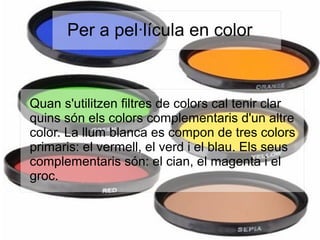Per a pel·lícula en color
Quan s'utilitzen filtres de colors cal tenir clar
quins són els colors complementaris d'un altre
color. La llum blanca es compon de tres colors
primaris: el vermell, el verd i el blau. Els seus
complementaris són: el cian, el magenta i el
groc.
 