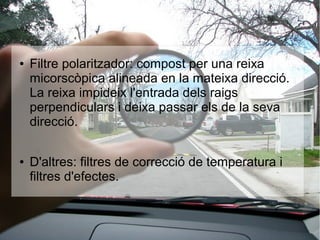 ● Filtre polaritzador: compost per una reixa
micorscòpica alineada en la mateixa direcció.
La reixa impideix l'entrada dels raigs
perpendiculars i deixa passar els de la seva
direcció.
● D'altres: filtres de correcció de temperatura i
filtres d'efectes.
 