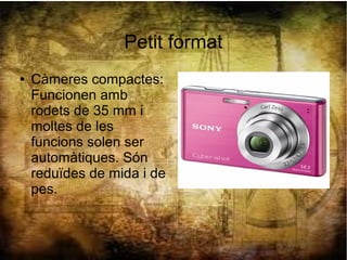 Petit format
● Càmeres compactes:
Funcionen amb
rodets de 35 mm i
moltes de les
funcions solen ser
automàtiques. Són
reduïdes de mida i de
pes.
 