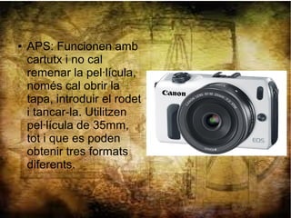 ● APS: Funcionen amb
cartutx i no cal
remenar la pel·lícula,
només cal obrir la
tapa, introduir el rodet
i tancar-la. Utilitzen
pel·lícula de 35mm,
tot i que es poden
obtenir tres formats
diferents.
 