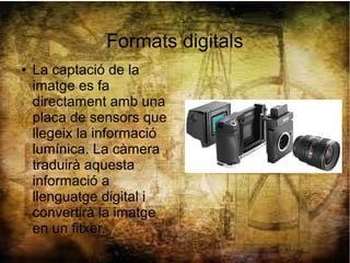 Formats digitals
● La captació de la
imatge es fa
directament amb una
placa de sensors que
llegeix la informació
lumínica. La càmera
traduirà aquesta
informació a
llenguatge digital i
convertirà la imatge
en un fitxer.
 