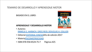 TEMARIO DE DESARROLLO Y APRENDIZAJE MOTOR
BASADO EN EL LIBRO:
APRENDIZAJE Y DESARROLLO MOTOR
• Autores:
PAMELA S. HAIBACH, GREG REID, DOUGLAS H. COLLIER
• Editorial:EDITORIAL KINESISAño de edición:2017
• MateriaPSICOMOTROCIDAD
• ISBN:978-958-8524-75-7 Páginas:425
 