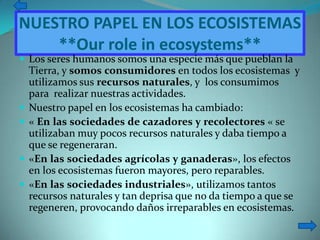 NUESTRO PAPEL EN LOS ECOSISTEMAS
    **Our role in ecosystems**
 Los seres humanos somos una especie más que pueblan la
    Tierra, y somos consumidores en todos los ecosistemas y
    utilizamos sus recursos naturales, y los consumimos
    para realizar nuestras actividades.
   Nuestro papel en los ecosistemas ha cambiado:
   « En las sociedades de cazadores y recolectores « se
    utilizaban muy pocos recursos naturales y daba tiempo a
    que se regeneraran.
   «En las sociedades agrícolas y ganaderas», los efectos
    en los ecosistemas fueron mayores, pero reparables.
   «En las sociedades industriales», utilizamos tantos
    recursos naturales y tan deprisa que no da tiempo a que se
    regeneren, provocando daños irreparables en ecosistemas.
 