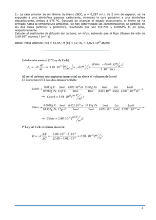 2
2.- La cara anterior de un lámina de hierro (BCC, a = 0,287 nm), de 2 mm de espesor, se ha
expuesto a una atmósfera gaseosa carburante, mientras la cara posterior a una atmósfera
descarburante, ambas a 675 ºC. Después de alcanzar el estado estacionario, el hierro se ha
enfriado hasta la temperatura ambiente. Se han determinado las concentraciones de carbono en
las dos caras (anterior y posterior), resultando que son 0,015% y 0,0068% C, en peso,
respectivamente.
Calcular el coeficiente de difusión del carbono, en m2
/s, sabiendo que el flujo difusivo ha sido de
3,69·1017
átomos / (m2
· s)
Datos: Masa atómica (Fe) = 55,85; M (C) = 12; NA = 6,023·1023
at/mol
 