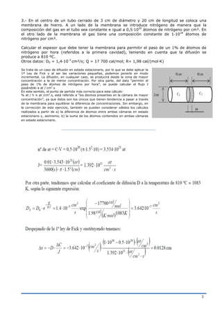 3
3.- En el centro de un tubo cerrado de 3 cm de diámetro y 20 cm de longitud se coloca una
membrana de hierro. A un lado de la membrana se introduce nitrógeno de manera que la
composición del gas en el tubo sea constante e igual a 0,5·1020
átomos de nitrógeno por cm³. En
el otro lado de la membrana el gas tiene una composición constante de 1·1018
átomos de
nitrógeno por cm³.
Calcular el espesor que debe tener la membrana para permitir el paso de un 1% de átomos de
nitrógeno por hora (referidos a la primera cavidad), teniendo en cuenta que la difusión se
produce a 810 ºC.
Otros datos: D0 = 1,4·10-3
cm²/s; Q = 17 700 cal/mol; R= 1,98 cal/(mol·K)
Se trata de un caso de difusión en estado estacionario, por lo que se debe aplicar la
1ª Ley de Fick y al ser las variaciones pequeñas, podemos ponerlo en modo
incremental. La difusión, en cualquier caso, se producirá desde la zona de mayor
concentración a la de menor concentración. Por otra parte, del dato “permitir el
paso de 1% de átomos de nitrógeno por hora”, se puede calcular el flujo J
pasándolo a at / cm2
.s
En este sentido, el punto de partida más correcto para este cálculo:
% at / h ≡ at /cm2
.s, está referido a “los átomos presentes en la cámara de mayor
concentración”, ya que éstos son los únicos que tienen tendencia a pasar a través
de la membrana para equilibrar la diferencia de concentraciones. Sin embargo, en
la corrección de este ejercicio, también se pueden considerar válidos los cálculos
realizados a partir de a) la diferencia de átomos entre ambas cámaras en estado
estacionario y, asimismo, b) la suma de los átomos contenidos en ambas cámaras
en estado estacionario.
 