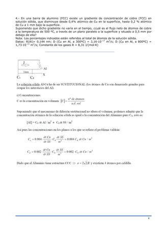 4
4.- En una barra de aluminio (FCC) existe un gradiente de concentración de cobre (FCC) en
solución sólida, que disminuye desde 0,4% atómico de Cu en la superficie, hasta 0,2 % atómico
de Cu a 1 mm bajo la superficie.
Suponiendo que dicho gradiente no varía en el tiempo, ¿cuál es el flujo neto de átomos de cobre
a la temperatura de 500 ºC, a través de un plano paralelo a la superficie y situado a 0,5 mm por
debajo de ella?
Nota: Los porcentajes indicados están referidos al total de átomos de la solución sólida.
Datos: R(Al)= 0,144 nm; D (Cu en Al, a 300ºC) = 3,16·10–17
m2
/s; D (Cu en Al, a 800ºC) =
1,73·10–11
m2
/s; Constante de los gases R = 8,31 J/(mol·K)
 