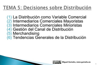 (1) La Distribución como Variable Comercial
(2) Intermediarios Comerciales Mayoristas
(3) Intermediarios Comerciales Minoristas
(4) Gestión del Canal de Distribución
(5) Merchandising
(6) Tendencias Generales de la Distribución




                             Miguel Guinalíu, www.guinaliu.es
                                                                1
 