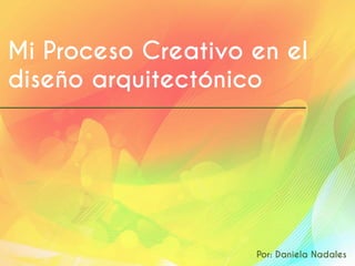 Mi Proceso Creativo en el
diseño arquitectónico
Por: Daniela Nadales
 