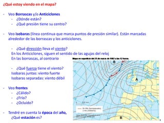 ¿Qué estoy viendo en el mapa?
- Veo Borrascas y/o Anticiclones
- ¿Dónde están?
- ¿Qué presión tiene su centro?
- Veo isobaras (línea continua que marca puntos de presión similar). Están marcadas
alrededor de las borrascas y los anticiclones.
- ¿Qué dirección lleva el viento?
En los Anticiclones, siguen el sentido de las agujas del reloj
En las borrascas, al contrario
- ¿Qué fuerza tiene el viento?
Isobaras juntas: viento fuerte
Isobaras separadas: viento débil
- Veo frentes
- ¿Cálido?
- ¿Frío?
- ¿Ocluido?
- Tendré en cuenta la época del año,
¿Qué estación es?
 
