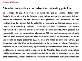 Situación anticiclónica con advección del este y gota fría:
En el mapa de superficie vemos un anticiclón que se extiende desde Gran
Bretaña hasta el centro de Europa y que influye en toda la península Ibérica,
donde la dirección de las isobaras nos presenta una advección de aire
mediterráneo (en origen Tc) del este. En un principio podríamos pensar que el
tiempo será estable y soleado, propio de las altas presiones, con alguna
nubosidad en el Levante debido a la entrada de aire húmedo. Pero, gracias a la
información que nos proporciona el mapa de 500 mb, podemos apreciar cómo la
realidad será diferente. Sobre el Mediterráneo occidental se ha formado en altura
una célula de bajas presiones (DANA) con una masa de aire frío (-28ºC), que
llamamos gota fría. Ésta se ha desgajado de la corriente en chorro (situada al
nordeste de las islas Británicas) y provocará gran inestabilidad sobre el Levante,
las Baleares e incluso sobre el sudeste de La Mancha. Dado que la temperatura
del Mediterráneo en marzo es notablemente inferior a la de finales del verano, las
precipitaciones, aunque localmente intensas, no alcanzarán el nivel que tendrían
Práctica 4 Solución
/modnum/hirlam.html
Situación anticiclónica con advección del este y gota fría:
En el mapa de superficie vemos un anticiclón que se extiende desde Gran
Bretaña hasta el centro de Europa y que influye en toda la península Ibérica,
donde la dirección de las isobaras nos presenta una advección de aire
mediterráneo (en origen Tc) del este. En un principio podríamos pensar que el
tiempo será estable y soleado, propio de las altas presiones, con alguna
nubosidad en el Levante debido a la entrada de aire húmedo. Pero, gracias a la
información que nos proporciona el mapa de 500 mb, podemos apreciar cómo la
realidad será diferente. Sobre el Mediterráneo occidental se ha formado en altura
una célula de bajas presiones (DANA) con una masa de aire frío (-28ºC), que
llamamos gota fría. Ésta se ha desgajado de la corriente en chorro (situada al
nordeste de las islas Británicas) y provocará gran inestabilidad sobre el Levante,
las Baleares e incluso sobre el sudeste de La Mancha. Dado que la temperatura
del Mediterráneo en marzo es notablemente inferior a la de finales del verano, las
precipitaciones, aunque localmente intensas, no alcanzarán el nivel que tendrían
 