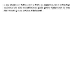 si esta situación se hubiese dado a finales de septiembre. En el archipiélago
canario hay una cierta inestabilidad que puede generar nubosidad en las islas
más orientales y en las fachadas de barlovento.
 