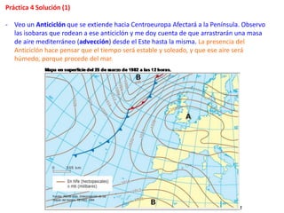 Práctica 4 Solución (1)
- Veo un Anticiclón que se extiende hacia Centroeuropa Afectará a la Península. Observo
las isobaras que rodean a ese anticiclón y me doy cuenta de que arrastrarán una masa
de aire mediterráneo (advección) desde el Este hasta la misma. La presencia del
Anticiclón hace pensar que el tiempo será estable y soleado, y que ese aire será
húmedo, porque procede del mar.
 