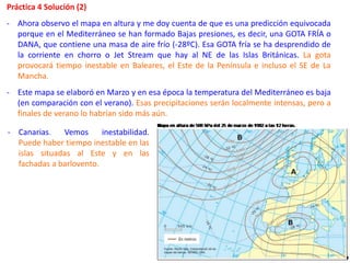 Práctica 4 Solución (2)
- Ahora observo el mapa en altura y me doy cuenta de que es una predicción equivocada
porque en el Mediterráneo se han formado Bajas presiones, es decir, una GOTA FRÍA o
DANA, que contiene una masa de aire frío (-28ºC). Esa GOTA fría se ha desprendido de
la corriente en chorro o Jet Stream que hay al NE de las Islas Británicas. La gota
provocará tiempo inestable en Baleares, el Este de la Península e incluso el SE de La
Mancha.
- Este mapa se elaboró en Marzo y en esa época la temperatura del Mediterráneo es baja
(en comparación con el verano). Esas precipitaciones serán localmente intensas, pero a
finales de verano lo habrían sido más aún.
- Canarias. Vemos inestabilidad.
Puede haber tiempo inestable en las
islas situadas al Este y en las
fachadas a barlovento.
 