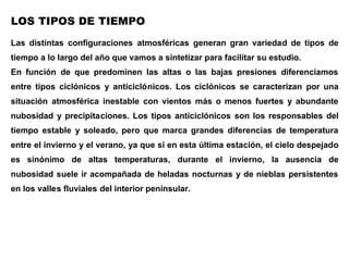 LOS TIPOS DE TIEMPO
Las distintas configuraciones atmosféricas generan gran variedad de tipos de
tiempo a lo largo del año que vamos a sintetizar para facilitar su estudio.
En función de que predominen las altas o las bajas presiones diferenciamos
entre tipos ciclónicos y anticiclónicos. Los ciclónicos se caracterizan por una
situación atmosférica inestable con vientos más o menos fuertes y abundante
nubosidad y precipitaciones. Los tipos anticiclónicos son los responsables del
tiempo estable y soleado, pero que marca grandes diferencias de temperatura
entre el invierno y el verano, ya que si en esta última estación, el cielo despejado
es sinónimo de altas temperaturas, durante el invierno, la ausencia de
nubosidad suele ir acompañada de heladas nocturnas y de nieblas persistentes
en los valles fluviales del interior peninsular.
La alternancia de unos tipos u otros y su distribución a lo largo del año, se
corresponden con las variaciones de la circulación general de la atmósfera. En
verano, las altas presiones subtropicales ascienden en latitud retirándose el
Frente Polar hacia latitudes más septentrionales, por lo que serán
 