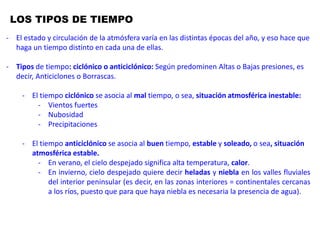 LOS TIPOS DE TIEMPO
Las distintas configuraciones atmosféricas generan gran variedad de tipos de
tiempo a lo largo del año que vamos a sintetizar para facilitar su estudio.
En función de que predominen las altas o las bajas presiones diferenciamos
entre tipos ciclónicos y anticiclónicos. Los ciclónicos se caracterizan por una
situación atmosférica inestable con vientos más o menos fuertes y abundante
nubosidad y precipitaciones. Los tipos anticiclónicos son los responsables del
tiempo estable y soleado, pero que marca grandes diferencias de temperatura
entre el invierno y el verano, ya que si en esta última estación, el cielo despejado
es sinónimo de altas temperaturas, durante el invierno, la ausencia de
nubosidad suele ir acompañada de heladas nocturnas y de nieblas persistentes
en los valles fluviales del interior peninsular.
La alternancia de unos tipos u otros y su distribución a lo largo del año, se
corresponden con las variaciones de la circulación general de la atmósfera. En
verano, las altas presiones subtropicales ascienden en latitud retirándose el
Frente Polar hacia latitudes más septentrionales, por lo que serán
- El estado y circulación de la atmósfera varía en las distintas épocas del año, y eso hace que
haga un tiempo distinto en cada una de ellas.
- Tipos de tiempo: ciclónico o anticiclónico: Según predominen Altas o Bajas presiones, es
decir, Anticiclones o Borrascas.
- El tiempo ciclónico se asocia al mal tiempo, o sea, situación atmosférica inestable:
- Vientos fuertes
- Nubosidad
- Precipitaciones
- El tiempo anticiclónico se asocia al buen tiempo, estable y soleado, o sea, situación
atmosférica estable.
- En verano, el cielo despejado significa alta temperatura, calor.
- En invierno, cielo despejado quiere decir heladas y niebla en los valles fluviales
del interior peninsular (es decir, en las zonas interiores = continentales cercanas
a los ríos, puesto que para que haya niebla es necesaria la presencia de agua).
 