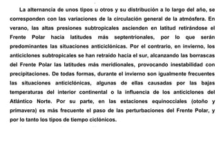 en los valles fluviales del interior peninsular.
La alternancia de unos tipos u otros y su distribución a lo largo del año, se
corresponden con las variaciones de la circulación general de la atmósfera. En
verano, las altas presiones subtropicales ascienden en latitud retirándose el
Frente Polar hacia latitudes más septentrionales, por lo que serán
predominantes las situaciones anticiclónicas. Por el contrario, en invierno, los
anticiclones subtropicales se han retraído hacia el sur, alcanzando las borrascas
del Frente Polar las latitudes más meridionales, provocando inestabilidad con
precipitaciones. De todas formas, durante el invierno son igualmente frecuentes
las situaciones anticiclónicas, algunas de ellas causadas por las bajas
temperaturas del interior continental o la influencia de los anticiclones del
Atlántico Norte. Por su parte, en las estaciones equinocciales (otoño y
primavera) es más frecuente el paso de las perturbaciones del Frente Polar, y
por lo tanto los tipos de tiempo ciclónicos.
Con todo, la dinámica atmosférica es tan compleja, que aunque digamos que
una situación concreta es característica de un determinado periodo del año, es
posible que se dé en otro momento, si bien sus repercusiones pueden ser
distintas. Por ejemplo, una entrada de aire africano en verano puede provocar
 
