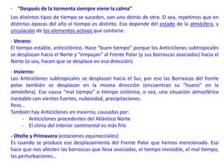 - “Después de la tormenta siempre viene la calma”
Los distintos tipos de tiempo se suceden, van uno detrás de otro. O sea, repetimos que en
distintas épocas del año el tiempo es distinto. Eso depende del estado de la atmósfera, y
circulación de los elementos activos que contiene.
- Verano:
El tiempo estable, anticiclónico. Hace “buen tiempo” porque los Anticiclones subtropicales
se desplazan hacia el Norte y “empujan” al Frente Polar (y sus borrascas asociadas) hacia el
Norte (o sea, hacen que se desplace en esa dirección).
- Invierno:
Los Anticiclones subtropicales se desplazan hacia el Sur, por eso las Borrascas del frente
polar también se desplazan en la misma dirección (encuentran su “hueco” en la
atmósfera). Eso causa “mal tiempo” o tiempo ciclónico, o sea, una situación atmosférica
inestable con vientos fuertes, nubosidad, precipitaciones.
Pero…
También hay Anticiclones en invierno, causadas por:
- Anticiclones procedentes del Atlántico Norte
- El clima del interior continental es más frío
- Otoño y Primavera (estaciones equinocciales):
Es cuando se produce ese desplazamiento del Frente Polar que hemos mencionado. Eso
hace que nos afecten las borrascas que lleva asociadas, el tiempo inestable, el mal tiempo,
las perturbaciones…
 
