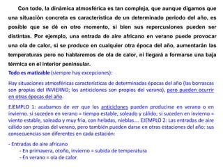 por lo tanto los tipos de tiempo ciclónicos.
Con todo, la dinámica atmosférica es tan compleja, que aunque digamos que
una situación concreta es característica de un determinado periodo del año, es
posible que se dé en otro momento, si bien sus repercusiones pueden ser
distintas. Por ejemplo, una entrada de aire africano en verano puede provocar
una ola de calor, si se produce en cualquier otra época del año, aumentarán las
temperaturas pero no hablaremos de ola de calor, ni llegará a formarse una baja
térmica en el interior peninsular.
Todo es matizable (siempre hay excepciones):
Hay situaciones atmosféricas características de determinadas épocas del año (las borrascas
son propias del INVIERNO; los anticiclones son propios del verano), pero pueden ocurrir
en otras épocas del año.
EJEMPLO 1: acabamos de ver que los anticiclones pueden producirse en verano o en
invierno. si suceden en verano = tiempo estable, soleado y cálido; si suceden en invierno =
viento estable, soleado y muy frío, con heladas, nieblas…. EJEMPLO 2: Las entradas de aire
cálido son propias del verano, pero también pueden darse en otras estaciones del año: sus
consecuencias son diferentes en cada estación:
- Entradas de aire africano
- En primavera, otoño, invierno = subida de temperatura
- En verano = ola de calor
 