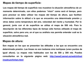 Mapas de tiempo de superficie:
Los mapas del tiempo de superficie nos muestran la situación atmosférica de un
momento determinado, con ellos podemos “intuir” como será el tiempo, pero
para precisar se debe utilizar los mapas del tiempo de altura, que facilitan
información sobre la altitud a la que se encuentra una determinada presión y
otros datos como temperatura del aire, velocidad del viento y humedad. Por lo
general, junto con el de superficie se utiliza el mapa de 500 mb. Para la
descripción de los diferentes tipos de tiempo sólo hemos utilizado el mapa de
superficie, salvo para uno, en el que su análisis nos permite entender cuál es la
situación atmosférica real.
Mapas de altura:
Son mapas en los que se presentan las altitudes a las que se encuentra una
determinada presión. Las líneas no son isobaras sino isohipsas (unen puntos de
igual altura). Ls mapas más habituales son los de 500 y 300 mb. Puedes
consultarlos en la siguiente página web: http://www2.aemet.es/web/infmet
Los mapas del tiempo de superficie nos muestran la situación atmosférica de un
momento determinado, con ellos podemos “intuir” como será el tiempo, pero
para precisar se debe utilizar los mapas del tiempo de altura, que facilitan
información sobre la altitud a la que se encuentra una determinada presión y
otros datos como temperatura del aire, velocidad del viento y humedad. Por lo
general, junto con el de superficie se utiliza el mapa de 500 mb. Para la
descripción de los diferentes tipos de tiempo sólo hemos utilizado el mapa de
superficie, salvo para uno, en el que su análisis nos permite entender cuál es la
situación atmosférica real.
Mapas de altura:
Son mapas en los que se presentan las altitudes a las que se encuentra una
determinada presión. Las líneas no son isobaras sino isohipsas (unen puntos de
igual altura). Ls mapas más habituales son los de 500 y 300 mb. Puedes
consultarlos en la siguiente página web: http://www2.aemet.es/web/infmet
/modnum/hirlam.html
Mapas de tiempo de superficie:
Los mapas del tiempo de superficie nos muestran la situación atmosférica de un
momento determinado, con ellos podemos “intuir” como será el tiempo, pero
para precisar se debe utilizar los mapas del tiempo de altura, que facilitan
información sobre la altitud a la que se encuentra una determinada presión y
otros datos como temperatura del aire, velocidad del viento y humedad. Por lo
general, junto con el de superficie se utiliza el mapa de 500 mb. Para la
descripción de los diferentes tipos de tiempo sólo hemos utilizado el mapa de
superficie, salvo para uno, en el que su análisis nos permite entender cuál es la
situación atmosférica real.
Mapas de altura:
Son mapas en los que se presentan las altitudes a las que se encuentra una
determinada presión. Las líneas no son isobaras sino isohipsas (unen puntos de
igual altura). Ls mapas más habituales son los de 500 y 300 mb. Puedes
consultarlos en la siguiente página web: http://www2.aemet.es/web/infmet
 