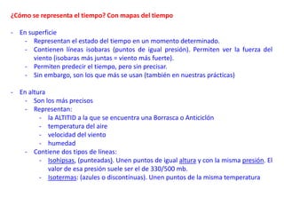 ¿Cómo se representa el tiempo? Con mapas del tiempo
- En superficie
- Representan el estado del tiempo en un momento determinado.
- Contienen líneas isobaras (puntos de igual presión). Permiten ver la fuerza del
viento (isobaras más juntas = viento más fuerte).
- Permiten predecir el tiempo, pero sin precisar.
- Sin embargo, son los que más se usan (también en nuestras prácticas)
- En altura
- Son los más precisos
- Representan:
- la ALTITID a la que se encuentra una Borrasca o Anticiclón
- temperatura del aire
- velocidad del viento
- humedad
- Contiene dos tipos de líneas:
- Isohipsas, (punteadas). Unen puntos de igual altura y con la misma presión. El
valor de esa presión suele ser el de 330/500 mb.
- Isotermas: (azules o discontínuas). Unen puntos de la misma temperatura
 