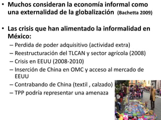 • Muchos consideran la economía informal como
una externalidad de la globalización (Bachetta 2009)
• Las crisis que han alimentado la informalidad en
México:
– Perdida de poder adquisitivo (actividad extra)
– Reestructuración del TLCAN y sector agrícola (2008)
– Crisis en EEUU (2008-2010)
– Inserción de China en OMC y acceso al mercado de
EEUU
– Contrabando de China (textil , calzado)
– TPP podría representar una amenaza
 