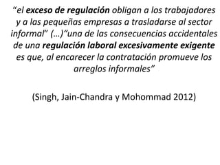 “el exceso de regulación obligan a los trabajadores
y a las pequeñas empresas a trasladarse al sector
informal” (…)“una de las consecuencias accidentales
de una regulación laboral excesivamente exigente
es que, al encarecer la contratación promueve los
arreglos informales”
(Singh, Jain-Chandra y Mohommad 2012)
 