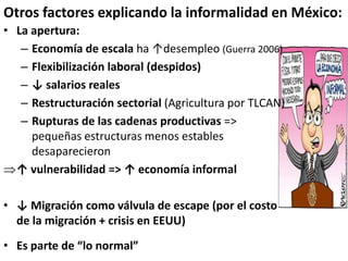 • La apertura:
– Economía de escala ha ↑desempleo (Guerra 2006)
– Flexibilización laboral (despidos)
– ↓ salarios reales
– Restructuración sectorial (Agricultura por TLCAN)
– Rupturas de las cadenas productivas =>
pequeñas estructuras menos estables
desaparecieron
↑ vulnerabilidad => ↑ economía informal
• ↓ Migración como válvula de escape (por el costo
de la migración + crisis en EEUU)
• Es parte de “lo normal”
Otros factores explicando la informalidad en México:
 