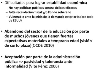 • Dificultades para lograr estabilidad económica
– No hay políticas públicas contra-cíclicas eficaces
– Falta recaudación fiscal y/o Fondo soberano
– Vulnerable ante la crisis de la demanda exterior (sobre todo
de EEUU)
• Abandono del sector de la educación por parte
de muchos jóvenes que tienen fuertes
expectativas materiales a temprana edad (visión
de corto plazo)(OCDE 2010)
• Aceptación por parte de la administración
pública => pasividad y tolerancia ante
informalidad (Vite Pérez 2006)
 