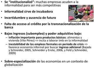 • Se “institucionalizó”: muchas empresas acuden a la
informalidad para ser más competitivas
• Informalidad sirve de incubadora
• Incertidumbre y ausencia de futuro
• Falta de acceso al crédito por la transnacionalización de la
banca
• Bajos ingresos (subempleo) y poder adquisitivo bajo:
– Inflación importante para productos básicos: alimentos y
vivienda (Vite Pérez) => incita a laborar tmb en la informalidad
– Inestabilidad de los empleos formales en periodo de crisis =>
favorece economía informal por buscar ingreso adicional (Bajada
y Schneider, 2005, Schneider y Enste, 2006, y Feld y Schneider,
2009)
• Sobre-especialización de las economías en un contexto de
globalización
 
