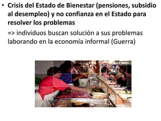 • Crisis del Estado de Bienestar (pensiones, subsidio
al desempleo) y no confianza en el Estado para
resolver los problemas
=> individuos buscan solución a sus problemas
laborando en la economía informal (Guerra)
 