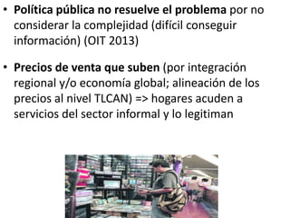• Política pública no resuelve el problema por no
considerar la complejidad (difícil conseguir
información) (OIT 2013)
• Precios de venta que suben (por integración
regional y/o economía global; alineación de los
precios al nivel TLCAN) => hogares acuden a
servicios del sector informal y lo legitiman
 