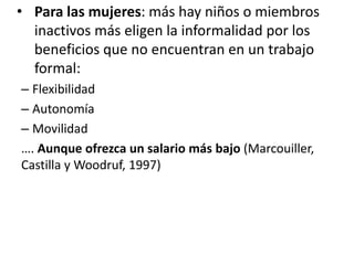 • Para las mujeres: más hay niños o miembros
inactivos más eligen la informalidad por los
beneficios que no encuentran en un trabajo
formal:
– Flexibilidad
– Autonomía
– Movilidad
…. Aunque ofrezca un salario más bajo (Marcouiller,
Castilla y Woodruf, 1997)
 