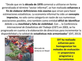 “Desde que en la década de 1970 comenzó a utilizarse en forma
generalizada el término “sector informal”, se han realizado esfuerzos a
fin de elaborar definiciones más exactas que sirvan para hacer
estimaciones estadísticas. La economía informal ha sido un concepto
impreciso, no solo como categoría en razón de sus numerosas
asociaciones posibles, sino también como entidad difícil de identificar
debido a su movilidad y falta de visibilidad. Con … la Conferencia
Internacional de Estadísticos del Trabajo (CIET) en 2003, se ha
progresado en cuanto a la elaboración de directrices para incrementar la
disponibilidad y la calidad de estadísticas más armonizadas” (OIT, 2013)
Mercado de
verduras en Nepal
OIT ha realizado
esfuerzos para
homogeneizar los
métodos de evaluación
=> proporciona
programas y
herramientas
 