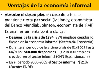 Ventajas de la economía informal
• Absorbe el desempleo en caso de crisis =>
mantiene cierta paz social (Maloney, economista
del Banco Mundial; Johnson, economista del FMI)
Es una herramienta contra cíclica:
– Después de la crisis de 1994: 85% empleos creados lo
fueron en la economía informal (Secretaría Economía)
– Durante el periodo de la ultima crisis de 01/2009 hasta
04/2009: 500.000 despedidos → 218.000 empleos
creados en el sector informal (CNN Expansion.com)
– En el periodo 2000-2009 el Sector informal ↑21%
(Fuente: ENOE)
 