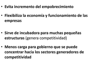 • Evita incremento del empobrecimiento
• Flexibiliza la economía y funcionamiento de las
empresas
• Sirve de incubadora para muchas pequeñas
estructuras (genera competitividad)
• Menos carga para gobierno que se puede
concentrar hacia los sectores generadores de
competitividad
 