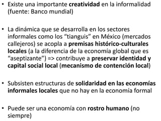 • Existe una importante creatividad en la informalidad
(fuente: Banco mundial)
• La dinámica que se desarrolla en los sectores
informales como los “tianguis” en México (mercados
callejeros) se acopla a premisas histórico-culturales
locales (a la diferencia de la economía global que es
“aseptizante”) => contribuye a preservar identidad y
capital social local (mecanismo de contención local)
• Subsisten estructuras de solidaridad en las economías
informales locales que no hay en la economía formal
• Puede ser una economía con rostro humano (no
siempre)
 