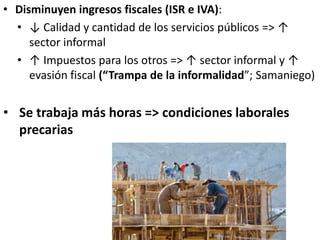 • Disminuyen ingresos fiscales (ISR e IVA):
• ↓ Calidad y cantidad de los servicios públicos => ↑
sector informal
• ↑ Impuestos para los otros => ↑ sector informal y ↑
evasión fiscal (“Trampa de la informalidad”; Samaniego)
• Se trabaja más horas => condiciones laborales
precarias
 