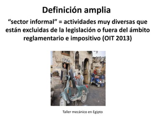 Definición amplia
“sector informal” = actividades muy diversas que
están excluidas de la legislación o fuera del ámbito
reglamentario e impositivo (OIT 2013)
Taller mecánico en Egipto
 