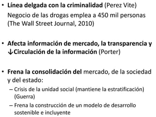 • Línea delgada con la criminalidad (Perez Vite)
Negocio de las drogas emplea a 450 mil personas
(The Wall Street Journal, 2010)
• Afecta información de mercado, la transparencia y
↓Circulación de la información (Porter)
• Frena la consolidación del mercado, de la sociedad
y del estado:
– Crisis de la unidad social (mantiene la estratificación)
(Guerra)
– Frena la construcción de un modelo de desarrollo
sostenible e incluyente
 