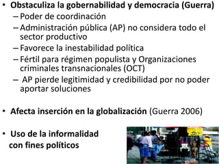 • Obstaculiza la gobernabilidad y democracia (Guerra)
– Poder de coordinación
– Administración pública (AP) no considera todo el
sector productivo
– Favorece la inestabilidad política
– Fértil para régimen populista y Organizaciones
criminales transnacionales (OCT)
– AP pierde legitimidad y credibilidad por no poder
aportar soluciones
• Afecta inserción en la globalización (Guerra 2006)
• Uso de la informalidad
con fines políticos
 