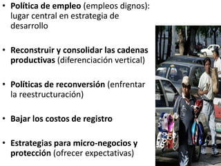 • Política de empleo (empleos dignos):
lugar central en estrategia de
desarrollo
• Reconstruir y consolidar las cadenas
productivas (diferenciación vertical)
• Políticas de reconversión (enfrentar
la reestructuración)
• Bajar los costos de registro
• Estrategias para micro-negocios y
protección (ofrecer expectativas)
 