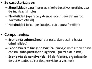 • Se caracteriza por:
– Simplicidad (para ingresar, nivel educativo, gestión, uso
de técnicas simples)
– Flexibilidad (aparece y desaparece, fuera del marco
normativo oficial)
– Proximidad (recursos locales, estructura familiar)
• Componentes:
– Economía subterránea (tianguis, clandestina hasta
criminalidad)
– Economía familiar y domestica (trabajo domestico como
cocina, auto-producción agrícola, guardia de niños)
– Economía de convivencia (14 de febrero, organización
de actividades culturales, servicios a vecinos)
 