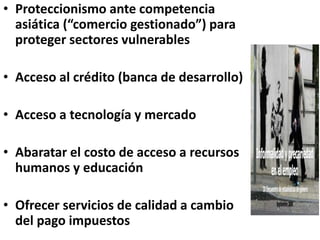 • Proteccionismo ante competencia
asiática (“comercio gestionado”) para
proteger sectores vulnerables
• Acceso al crédito (banca de desarrollo)
• Acceso a tecnología y mercado
• Abaratar el costo de acceso a recursos
humanos y educación
• Ofrecer servicios de calidad a cambio
del pago impuestos
 