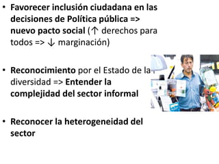 • Favorecer inclusión ciudadana en las
decisiones de Política pública =>
nuevo pacto social (↑ derechos para
todos => ↓ marginación)
• Reconocimiento por el Estado de la
diversidad => Entender la
complejidad del sector informal
• Reconocer la heterogeneidad del
sector
 