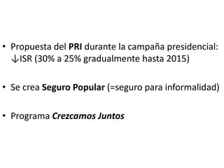 • Propuesta del PRI durante la campaña presidencial:
↓ISR (30% a 25% gradualmente hasta 2015)
• Se crea Seguro Popular (=seguro para informalidad)
• Programa Crezcamos Juntos
 