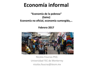 Economía informal
“Economía de la pobreza”
(Sainz)
Economía no oficial, economía sumergida,…
Febrero 2017
Nicolas Foucras PhD.
Universidad TEC de Monterrey
nicolas.foucras@itesm.mx
 