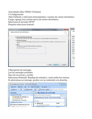Actividades libro TEMA 5 Outlook
1-Configuración
Abre Outlook y selecciona herramientas/ cuentas de correo electrónico…
Luego, agrega una cuenta nueva de correo electrónico.
Selecciona el servidor HTTP
Después selecciona hotmail.




2-Recepción de mensajes
Lee los mensajes recibidos
Haz clic en enviar y recibir
Selecciona Hotmail/ Bandeja de entrada y verás todos los correos.
Si seleccionas un mensaje, podrás ver su contenido a la derecha.
 