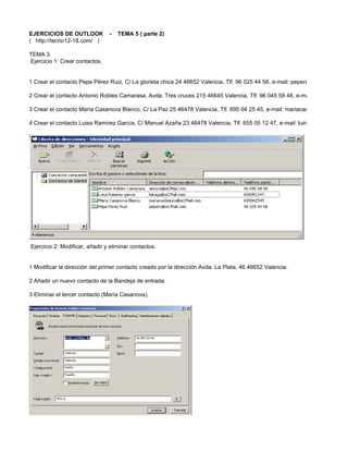 EJERCICIOS DE OUTLOOK           -   TEMA 5 ( parte 2)
( http://tecno12-18.com/ )

TEMA 3
Ejercicio 1: Crear contactos.


1 Crear el contacto Pepe Pérez Ruiz, C/ La glorieta chica 24 46652 Valencia, Tlf. 96 025 44 56, e-mail: peperu@aCMail.com ..

2 Crear el contacto Antonio Robles Camarasa, Avda. Tres cruces 215 46645 Valencia, Tlf. 96 045 58 48, e-mail: anroca@aCM

3 Crear el contacto María Casanova Blanco, C/ La Paz 25 46478 Valencia, Tlf. 695 04 25 45, e-mail: mariacasblanco@aCMail

4 Crear el contacto Luisa Ramírez García, C/ Manuel Azaña 23 46478 Valencia, Tlf. 655 05 12 47, e-mail: luiraga@aCMail.com

Estos contactos son ficticios, y ni los números de teléfono ni eMails corresponden con datos reales.




Ejercicio 2: Modificar, añadir y eliminar contactos.


1 Modificar la dirección del primer contacto creado por la dirección Avda. La Plata, 46 46652 Valencia.

2 Añadir un nuevo contacto de la Bandeja de entrada.

3 Eliminar el tercer contacto (María Casanova).
 